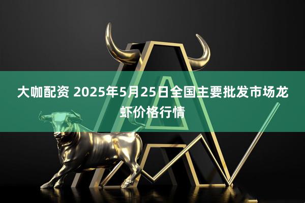 大咖配资 2025年5月25日全国主要批发市场龙虾价格行情