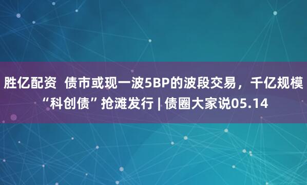 胜亿配资  债市或现一波5BP的波段交易，千亿规模“科创债”抢滩发行 | 债圈大家说05.14