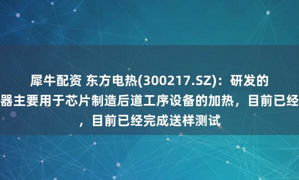 犀牛配资 东方电热(300217.SZ)：研发的半导体电加热器主要用于芯片制造后道工序设备的加热，目前已经完成送样测试