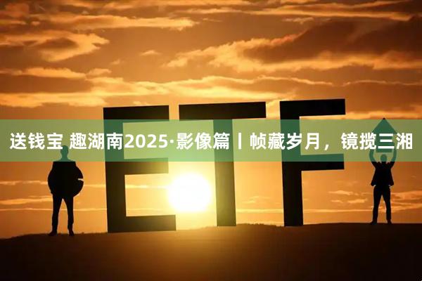 送钱宝 趣湖南2025·影像篇丨帧藏岁月,镜揽三湘