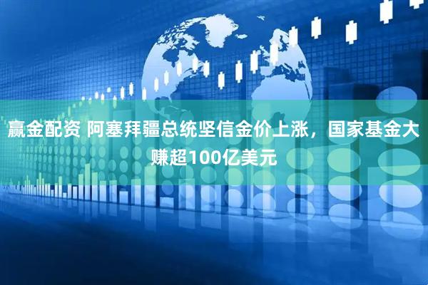 赢金配资 阿塞拜疆总统坚信金价上涨，国家基金大赚超100亿美元